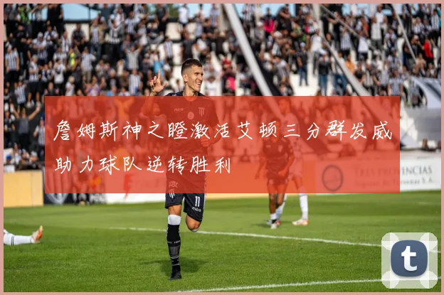 詹姆斯神之瞪激活艾顿三分群发威助力球队逆转胜利