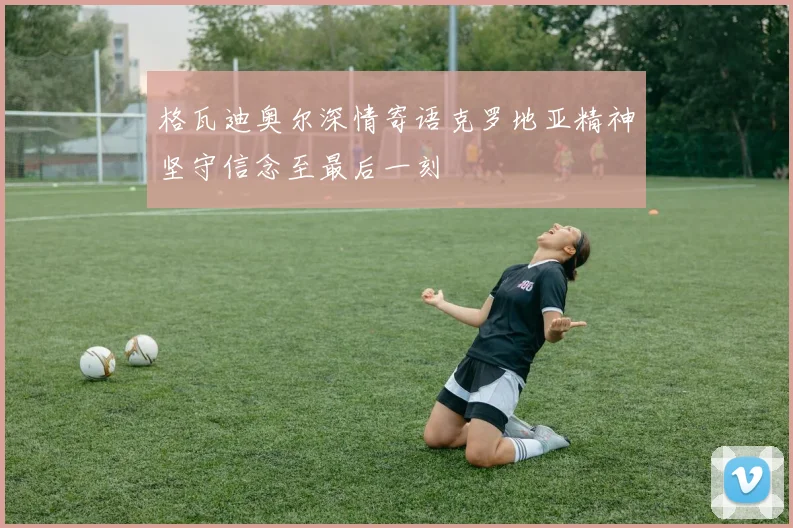 格瓦迪奥尔深情寄语克罗地亚精神坚守信念至最后一刻