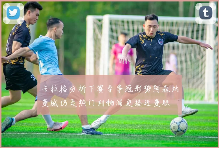 卡拉格分析下赛季争冠形势阿森纳曼城仍是热门利物浦更接近曼联