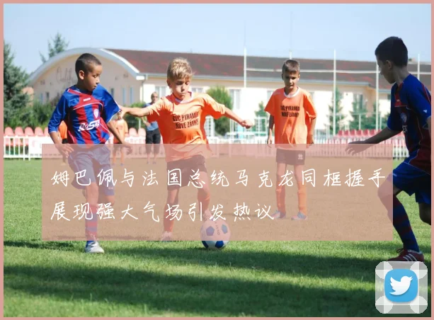 姆巴佩与法国总统马克龙同框握手展现强大气场引发热议
