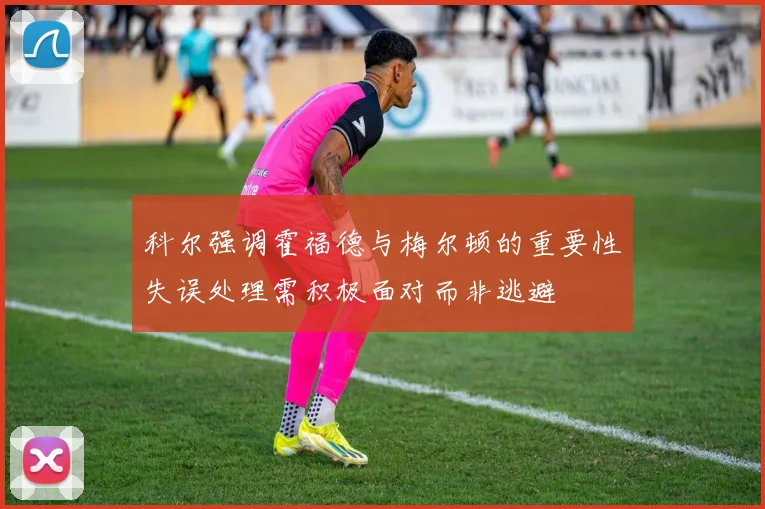 科尔强调霍福德与梅尔顿的重要性失误处理需积极面对而非逃避
