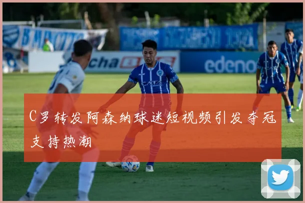 C罗转发阿森纳球迷短视频引发夺冠支持热潮