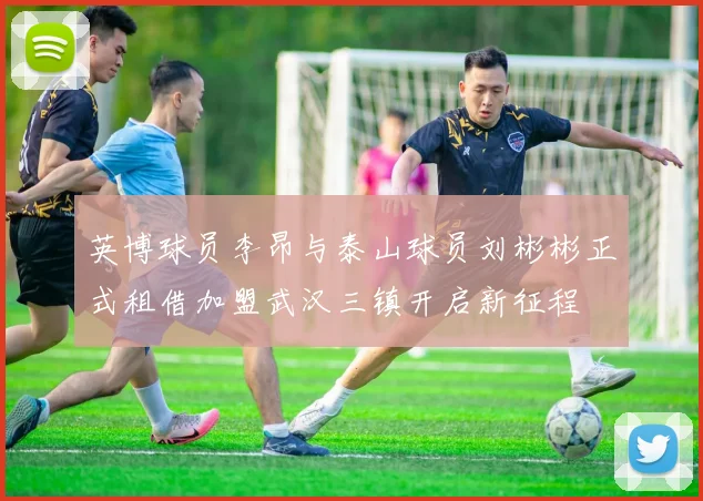英博球员李昂与泰山球员刘彬彬正式租借加盟武汉三镇开启新征程