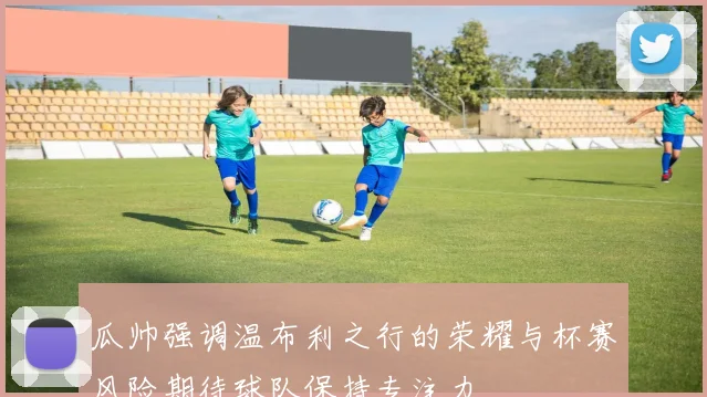 瓜帅强调温布利之行的荣耀与杯赛风险期待球队保持专注力
