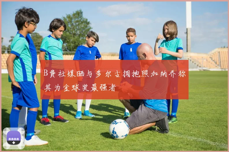 B费社媒晒与多尔古拥抱照加纳乔称其为金球奖最强者