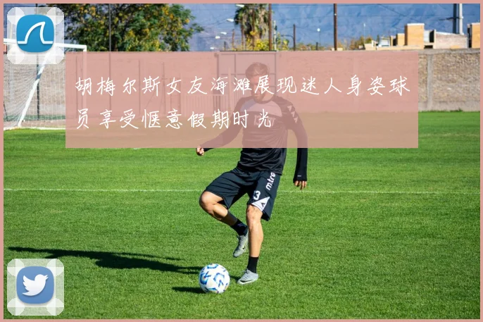 胡梅尔斯女友海滩展现迷人身姿球员享受惬意假期时光