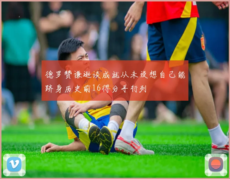 德罗赞谦逊谈成就从未设想自己能跻身历史前16得分手行列