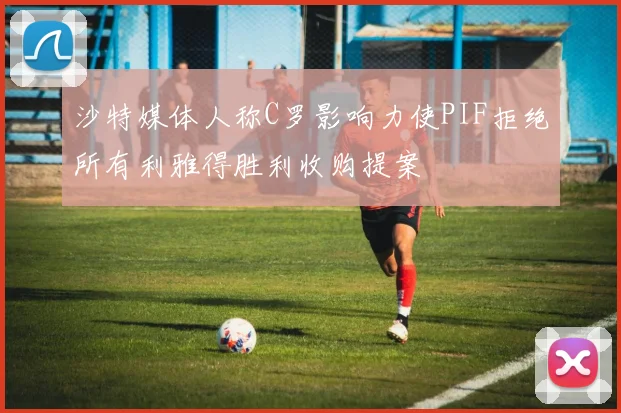 沙特媒体人称C罗影响力使PIF拒绝所有利雅得胜利收购提案