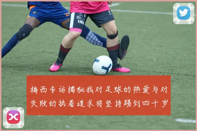 梅西专访揭秘我对足球的热爱与对失败的执着追求将坚持踢到四十岁