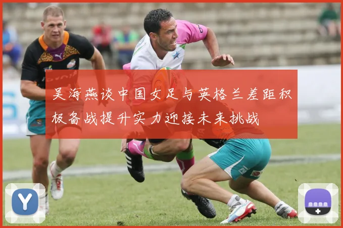吴海燕谈中国女足与英格兰差距积极备战提升实力迎接未来挑战