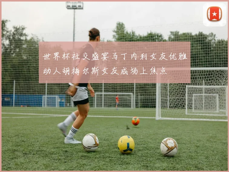 世界杯社交盛宴马丁内利女友优雅动人胡梅尔斯女友成场上焦点