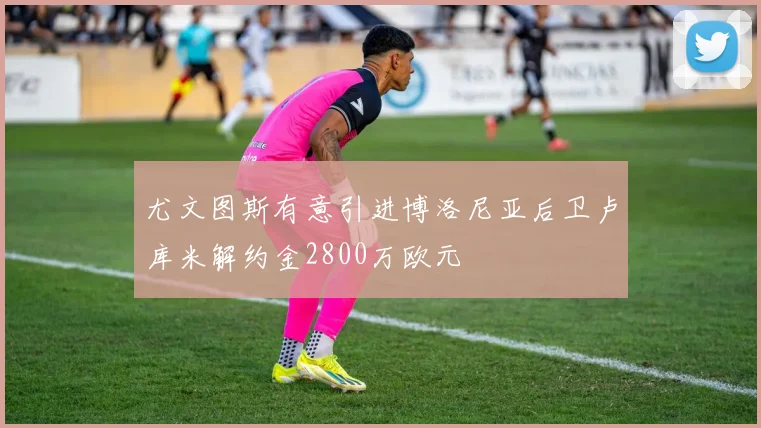 尤文图斯有意引进博洛尼亚后卫卢库米解约金2800万欧元