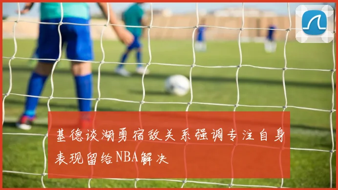 基德谈湖勇宿敌关系强调专注自身表现留给NBA解决