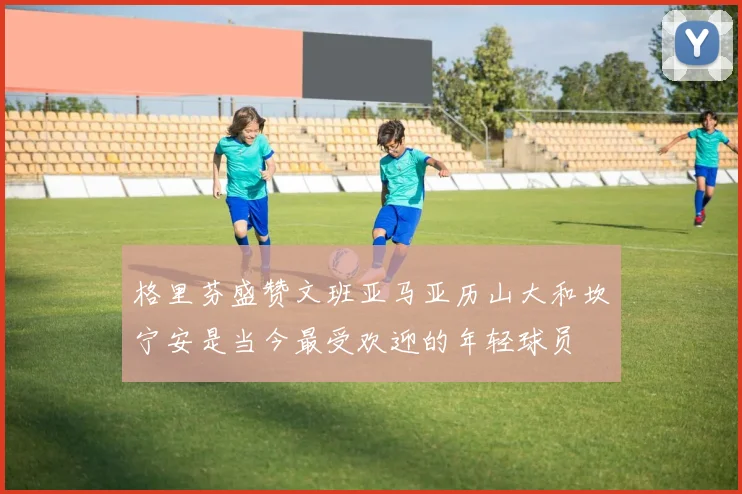 格里芬盛赞文班亚马亚历山大和坎宁安是当今最受欢迎的年轻球员