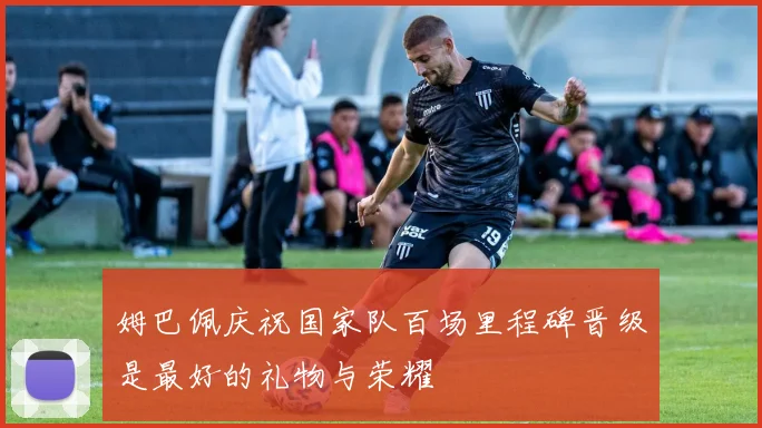 姆巴佩庆祝国家队百场里程碑晋级是最好的礼物与荣耀