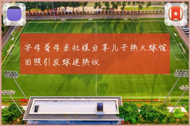 字母哥母亲社媒分享儿子热火球馆旧照引发球迷热议