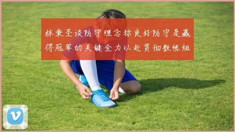 林秉圣谈防守理念称良好防守是赢得冠军的关键全力以赴贯彻教练组战术