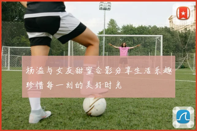 杨溢与女友甜蜜合影分享生活乐趣珍惜每一刻的美好时光