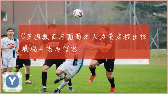 C罗携数百万葡萄牙人力量启程出征展现斗志与信念