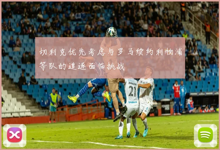 切利克优先考虑与罗马续约利物浦等队的追逐面临挑战